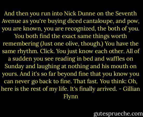 And then you run into Nick Dunne on the Seventh Avenue as you're buying diced cantaloupe, and pow, you are known, you are recognized, the both of you. You both find the exact same things worth remembering (Just one olive, though.) You have the same rhythm. Click. You just know each other. All of a sudden you see reading in bed and waffles on Sunday and laughing at nothing and his mouth on yours. And it's so far beyond fine that you know you can never go back to fine. That fast. You think: Oh, here is the rest of my life. It's finally arrived. - Gillian Flynn