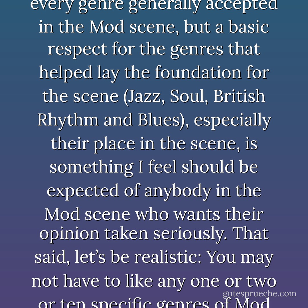 I am not saying that you have to be a jazz fan to be a Mod. The Mod scene incorporates a wide variety of music genres, and you don’t have to like all of them to be a Mod. Considering that, you may not have to like every genre generally accepted in the Mod scene, but a basic respect for the genres that helped lay the foundation for the scene (Jazz, Soul, British Rhythm and Blues), especially their place in the scene, is something I feel should be expected of anybody in the Mod scene who wants their opinion taken seriously. That said, let’s be realistic: You may not have to like any one or two or ten specific genres of Mod music, but if you don’t like any of them, yet still fancy yourself to be a “Mod”, don’t be surprised when people in the scene don’t take you seriously at all. - Ruadhán J. McElroy