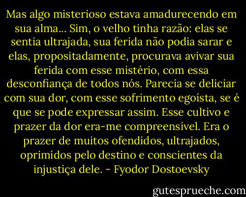 Mas algo misterioso estava amadurecendo em sua alma... Sim, o velho tinha razão: elas se sentia ultrajada, sua ferida não podia sarar e elas, propositadamente, procurava avivar sua ferida com esse mistério, com essa desconfiança de todos nós. Parecia se deliciar com sua dor, com esse sofrimento egoísta, se é que se pode expressar assim. Esse cultivo e prazer da dor era-me compreensível. Era o prazer de muitos ofendidos, ultrajados, oprimidos pelo destino e conscientes da injustiça dele. - Fyodor Dostoevsky