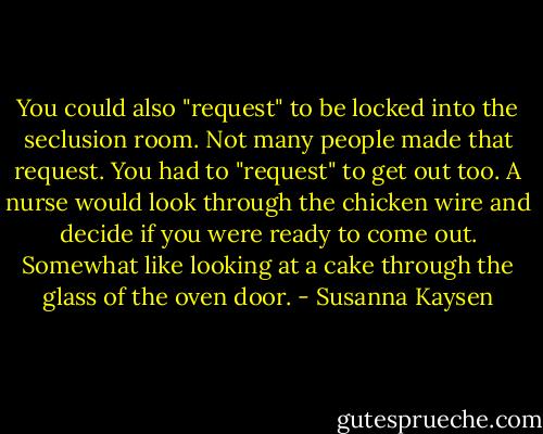 You could also "request" to be locked into the seclusion room. Not many people made that request. You had to "request" to get out too. A nurse would look through the chicken wire and decide if you were ready to come out. Somewhat like looking at a cake through the glass of the oven door. - Susanna Kaysen