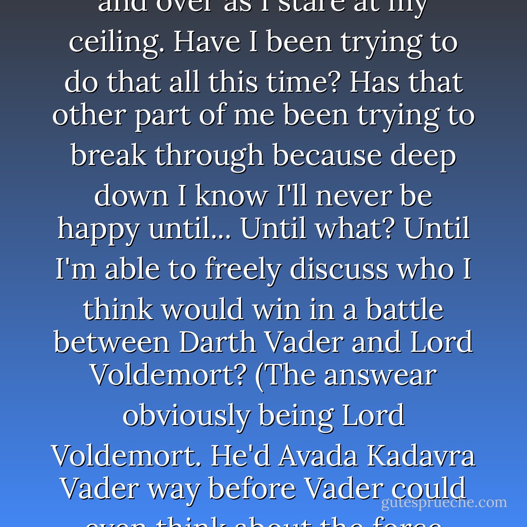 But you can make you happy, my father's voice repeats over and over as I stare at my ceiling.<br />Have I been trying to do that all this time? Has that other part of me been trying to break through because deep down I know I'll never be happy until... Until what? Until I'm able to freely discuss who I think would win in a battle between Darth Vader and Lord Voldemort? (The answear obviously being Lord Voldemort. He'd Avada Kadavra Vader way before Vader could even think about the force choke move.) - Leah Rae Miller