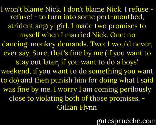 I won't blame Nick. I don't blame Nick. I refuse - refuse! - to turn into some pert-mouthed, strident angry-girl. I made two promises to myself when I married Nick. One: no dancing-monkey demands. Two: I would never, ever say, Sure, that's fine by me (if you want to stay out later, if you want to do a boys' weekend, if you want to do something you want to do) and then punish him for doing what I said was fine by me. I worry I am coming perilously close to violating both of those promises. - Gillian Flynn
