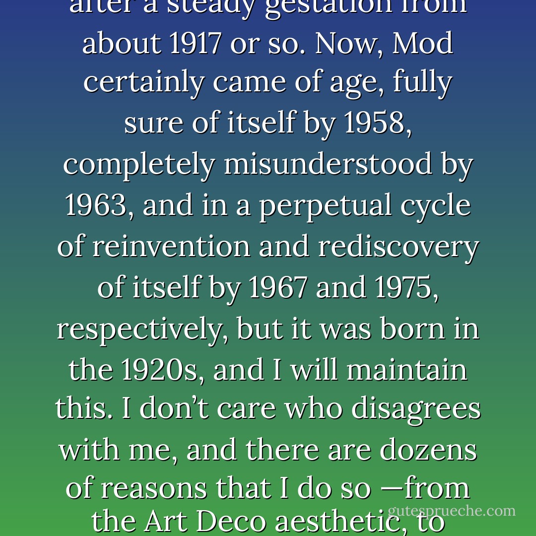 As I’ve said before, “the Mod generation”, contrary to popular belief, was not born in even 1958, but in the 1920s after a steady gestation from about 1917 or so. Now, Mod certainly came of age, fully sure of itself by 1958, completely misunderstood by 1963, and in a perpetual cycle of reinvention and rediscovery of itself by 1967 and 1975, respectively, but it was born in the 1920s, and I will maintain this. I don’t care who disagrees with me, and there are dozens of reasons that I do so —from the Art Deco aesthetic, to flapper fashions (complete with bobbed hair), to androgyny and subtle effeminacy, to jazz. - Ruadhán J. McElroy