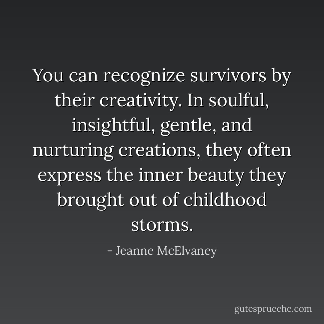 You can recognize survivors by their creativity. In soulful, insightful, gentle, and nurturing creations, they often express the inner beauty they brought out of childhood storms. - Jeanne McElvaney