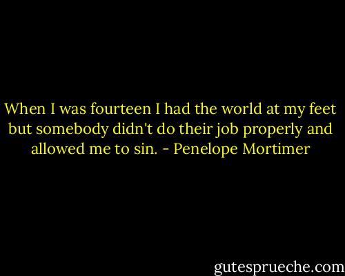When I was fourteen I had the world at my feet but somebody didn't do their job properly and allowed me to sin. - Penelope Mortimer