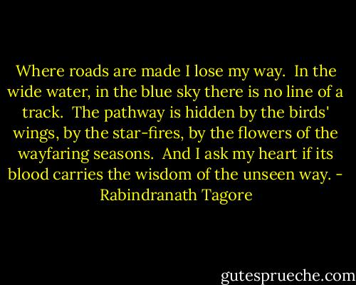 Where roads are made I lose my way.<br /><br />In the wide water, in the blue sky there is no line of a track.<br /><br />The pathway is hidden by the birds' wings, by the star-fires, by the flowers of the wayfaring seasons.<br /><br />And I ask my heart if its blood carries the wisdom of the unseen way. - Rabindranath Tagore