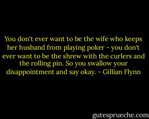 You don't ever want to be the wife who keeps her husband from playing poker - you don't ever want to be the shrew with the curlers and the rolling pin. So you swallow your disappointment and say okay. - Gillian Flynn