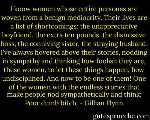 I know women whose entire personas are woven from a benign mediocrity. Their lives are a list of shortcomings: the unappreciative boyfriend, the extra ten pounds, the dismissive boss, the conniving sister, the straying husband. I've always hovered above their stories, nodding in sympathy and thinking how foolish they are, these women, to let these things happen, how undisciplined. And now to be one of them! One of the women with the endless stories that make people nod sympathetically and think: Poor dumb bitch. - Gillian Flynn