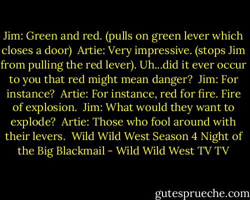 Jim: Green and red. (pulls on green lever which closes a door)<br /><br />Artie: Very impressive. (stops Jim from pulling the red lever). Uh...did it ever occur to you that red might mean danger?<br /><br />Jim: For instance?<br /><br />Artie: For instance, red for fire. Fire of explosion.<br /><br />Jim: What would they want to explode?<br /><br />Artie: Those who fool around with their levers.<br /><br />Wild Wild West Season 4<br />Night of the Big Blackmail - Wild Wild West TV TV