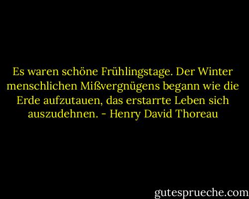Es waren schöne Frühlingstage. Der Winter menschlichen Mißvergnügens begann wie die Erde aufzutauen, das erstarrte Leben sich auszudehnen. - Henry David Thoreau
