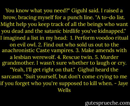 You know what you need?" Giguhl said. I raised a brow, bracing myself for a punch line. "A to-do list. Might help you keep track of all the beings who want you dead and the satanic birdlife you've kidnapped."<br /><br />I imagined a list in my head:<br /><br />1. Perform voodoo ritual on evil owl.<br />2. Find out who sold us out to the anachronistic Caste vampires.<br />3. Make amends with a lesbian werewolf.<br />4. Rescue twin.<br />5. Murder grandmother.<br />I wasn't sure whether to laugh or cry. "Yeah, I'll get right on that."<br /><br />Gighul heard the sarcasm. "Suit yourself, but don't come crying to me if you forget who you're supposed to kill when. - Jaye Wells