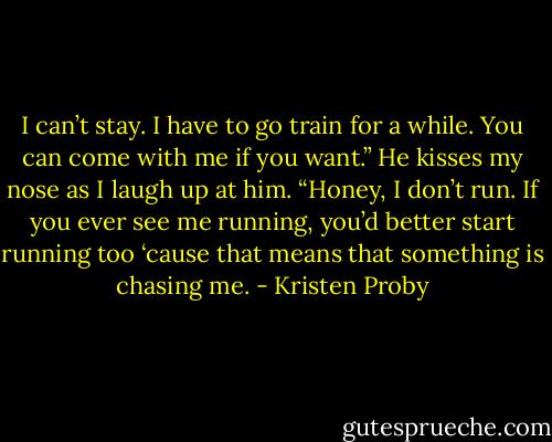 I can’t stay. I have to go train for a while. You can come with me if you want.” He kisses my nose as I laugh up at him.<br />“Honey, I don’t run. If you ever see me running, you’d better start running too ‘cause that means that something is chasing me. - Kristen Proby