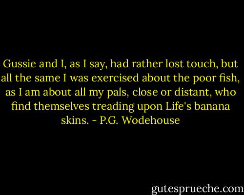 Gussie and I, as I say, had rather lost touch, but all the same I was exercised about the poor fish, as I am about all my pals, close or distant, who find themselves treading upon Life's banana skins. - P.G. Wodehouse