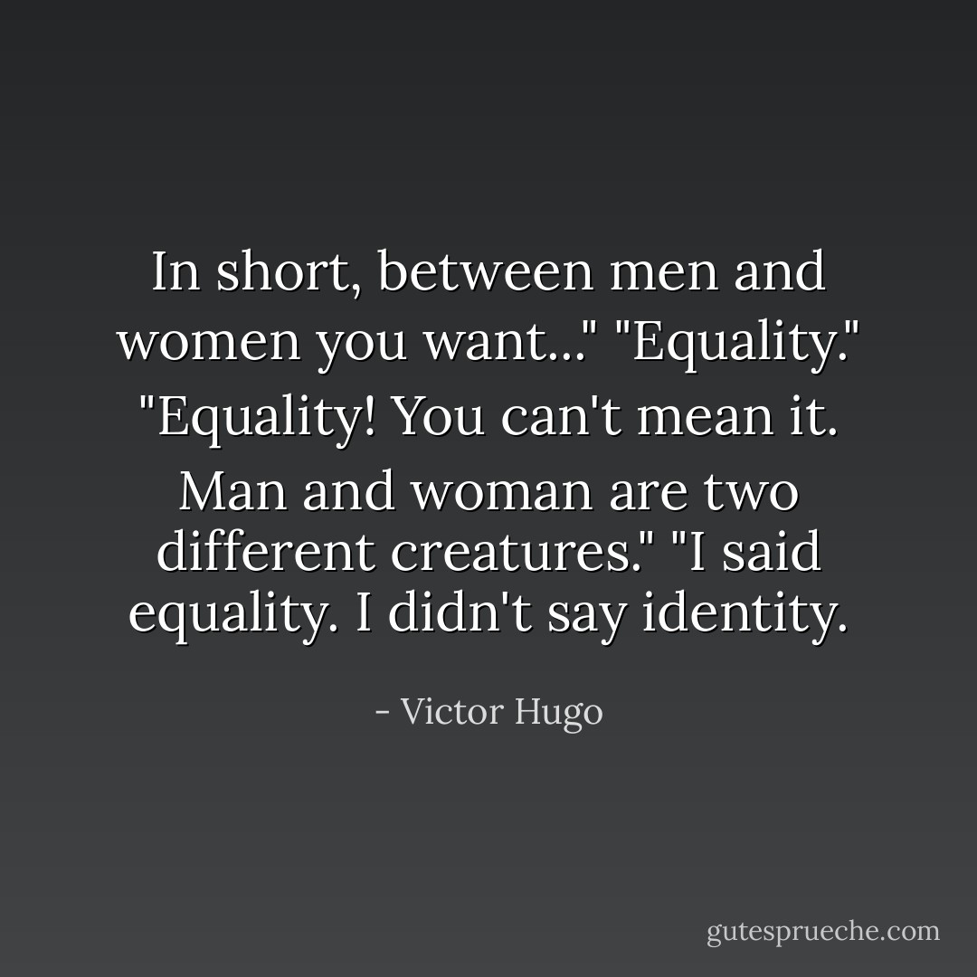 In short, between men and women you want..."<br />"Equality."<br />"Equality! You can't mean it. Man and woman are two different creatures."<br />"I said equality. I didn't say identity. - Victor Hugo