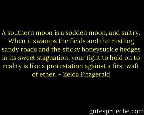 A southern moon is a sodden moon, and sultry. When it swamps the fields and the rustling sandy roads and the sticky honeysuckle hedges in its sweet stagnation, your fight to hold on to reality is like a protestation against a first waft of ether. - Zelda Fitzgerald