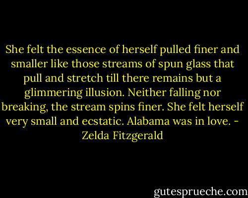 She felt the essence of herself pulled finer and smaller like those streams of spun glass that pull and stretch till there remains but a glimmering illusion. Neither falling nor breaking, the stream spins finer. She felt herself very small and ecstatic. Alabama was in love. - Zelda Fitzgerald