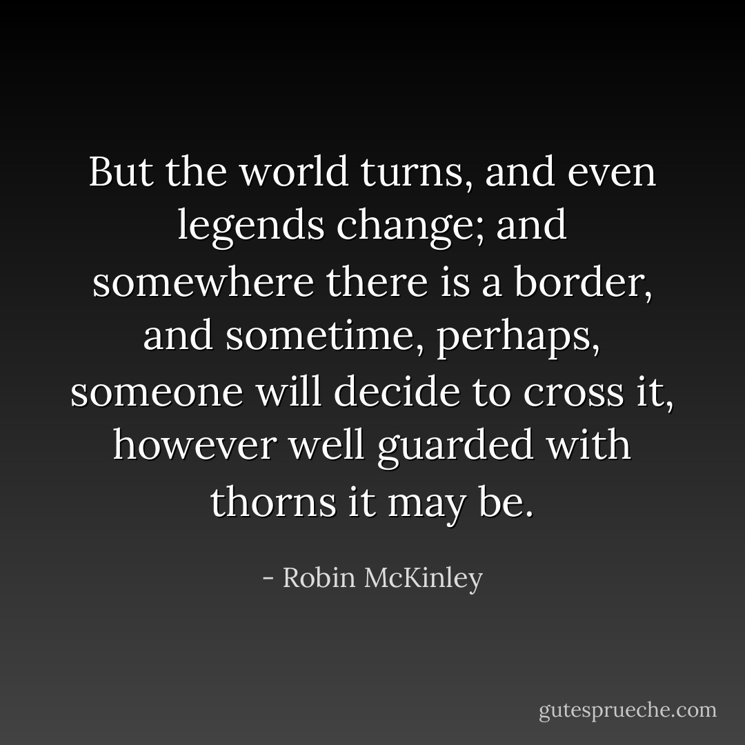But the world turns, and even legends change; and somewhere there is a border, and sometime, perhaps, someone will decide to cross it, however well guarded with thorns it may be. - Robin McKinley