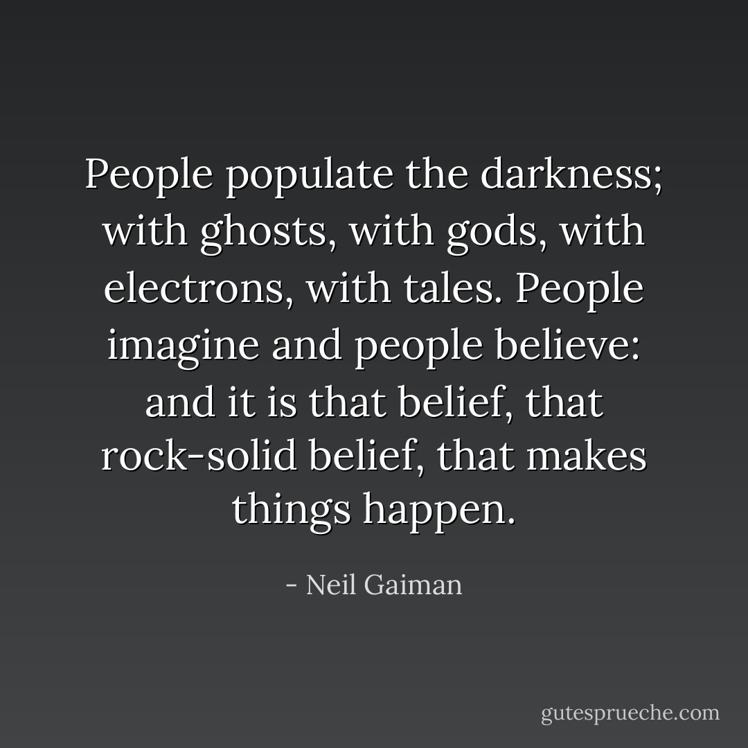 People populate the darkness; with ghosts, with gods, with electrons, with tales. People imagine and people believe: and it is that belief, that rock-solid belief, that makes things happen. - Neil Gaiman