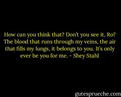 How can you think that? Don’t you see it, Ro? The blood that runs through my veins, the air that fills my lungs, it belongs to you. It’s only ever be you for me. - Shey Stahl