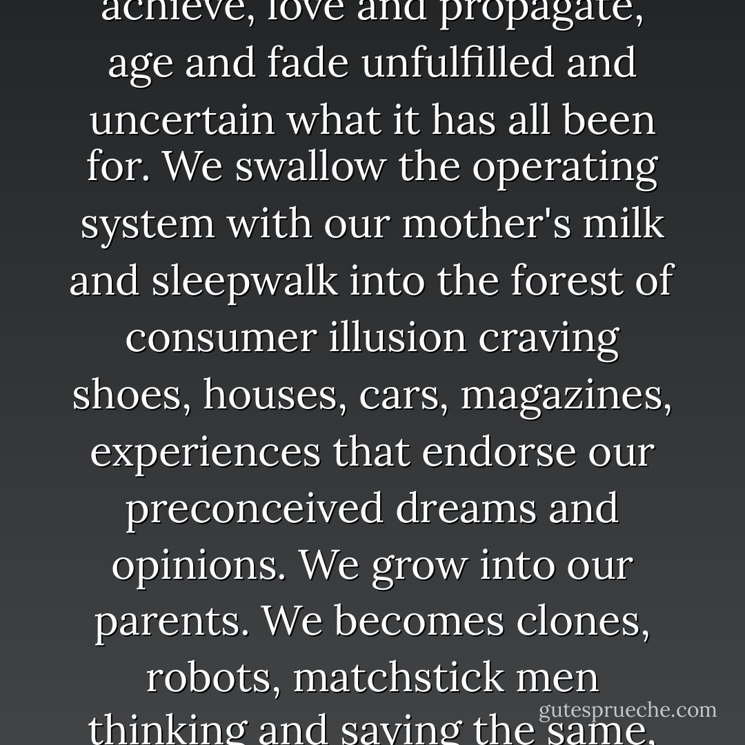 Our brain is a circuit board with neurons and terminals ready to be wired. We are born free, then programmed to obey our parents, to tell the truth, pass exams, pursue and achieve, love and propagate, age and fade unfulfilled and uncertain what it has all been for. We swallow the operating system with our mother's milk and sleepwalk into the forest of consumer illusion craving shoes, houses, cars, magazines, experiences that endorse our preconceived dreams and opinions. We grow into our parents. We becomes clones, robots, matchstick men thinking and saying the same, feeling the same, behaving the same, appreciating in books and films and art shows those things we already recognize and understand. - Chloe Thurlow