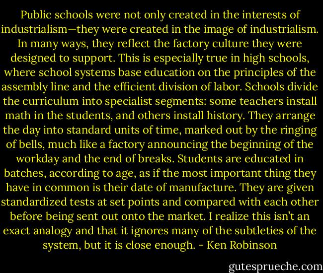 Public schools were not only created in the interests of industrialism—they were created in the image of industrialism. In many ways, they reflect the factory culture they were designed to support. This is especially true in high schools, where school systems base education on the principles of the assembly line and the efficient division of labor. Schools divide the curriculum into specialist segments: some teachers install math in the students, and others install history. They arrange the day into standard units of time, marked out by the ringing of bells, much like a factory announcing the beginning of the workday and the end of breaks. Students are educated in batches, according to age, as if the most important thing they have in common is their date of manufacture. They are given standardized tests at set points and compared with each other before being sent out onto the market. I realize this isn’t an exact analogy and that it ignores many of the subtleties of the system, but it is close enough. - Ken Robinson