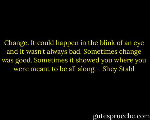 Change. It could happen in the blink of an eye and it wasn’t always bad. Sometimes change was good. Sometimes it showed you where you were meant to be all along. - Shey Stahl
