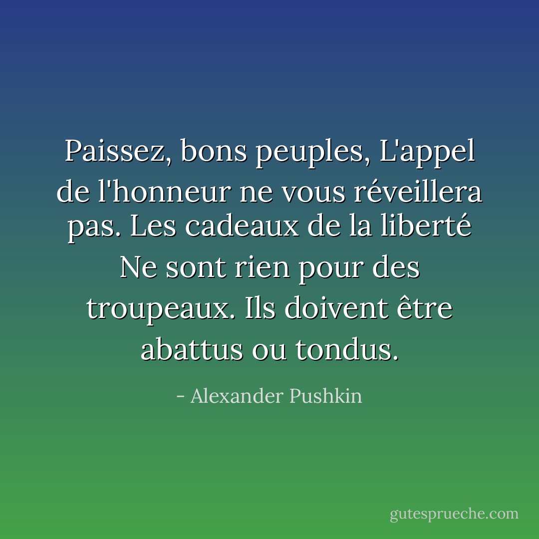 Paissez, bons peuples,<br />L'appel de l'honneur ne vous réveillera pas.<br />Les cadeaux de la liberté<br />Ne sont rien pour des troupeaux.<br />Ils doivent être abattus ou tondus. - Alexander Pushkin