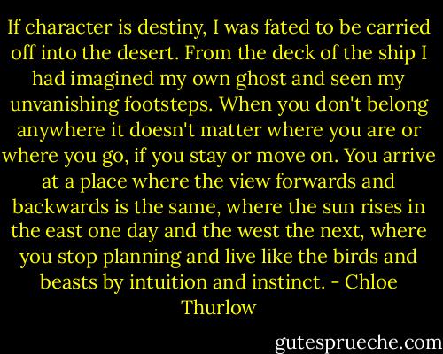 If character is destiny, I was fated to be carried off into the desert. From the deck of the ship I had imagined my own ghost and seen my unvanishing footsteps. When you don't belong anywhere it doesn't matter where you are or where you go, if you stay or move on. You arrive at a place where the view forwards and backwards is the same, where the sun rises in the east one day and the west the next, where you stop planning and live like the birds and beasts by intuition and instinct. - Chloe Thurlow