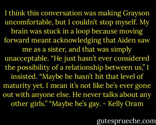 I think this conversation was making Grayson uncomfortable, but I couldn’t stop myself. My brain was stuck in a loop because moving forward meant acknowledging that Aiden saw me as a sister, and that was simply unacceptable.<br />“He just hasn’t ever considered the possibility of a relationship between us,” I insisted. “Maybe he hasn’t hit that level of maturity yet. I mean it’s not like he’s ever gone out with anyone else. He never talks about any other girls.”<br />“Maybe he’s gay. - Kelly Oram