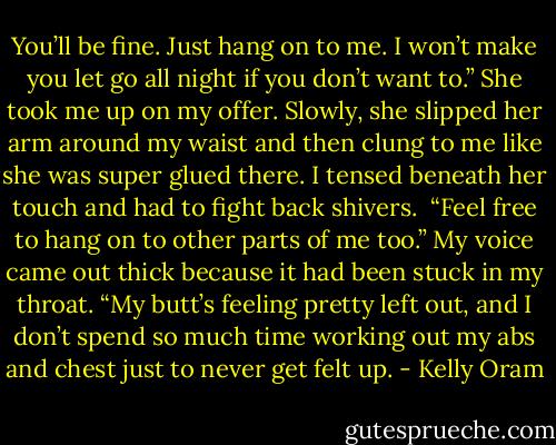 You’ll be fine. Just hang on to me. I won’t make you let go all night if you don’t want to.”<br />She took me up on my offer. Slowly, she slipped her arm around my waist and then clung to me like she was super glued there. I tensed beneath her touch and had to fight back shivers.<br /> “Feel free to hang on to other parts of me too.” My voice came out thick because it had been stuck in my throat. “My butt’s feeling pretty left out, and I don’t spend so much time working out my abs and chest just to never get felt up. - Kelly Oram