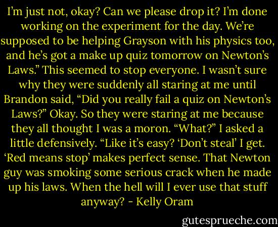 I’m just not, okay? Can we please drop it? I’m done working on the experiment for the day. We’re supposed to be helping Grayson with his physics too, and he’s got a make up quiz tomorrow on Newton’s Laws.”<br />This seemed to stop everyone. I wasn’t sure why they were suddenly all staring at me until Brandon said, “Did you really fail a quiz on Newton’s Laws?”<br />Okay. So they were staring at me because they all thought I was a moron. “What?” I asked a little defensively. “Like it’s easy? ‘Don’t steal’ I get. ‘Red means stop’ makes perfect sense. That Newton guy was smoking some serious crack when he made up his laws. When the hell will I ever use that stuff anyway? - Kelly Oram