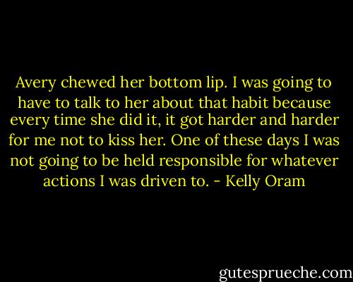 Avery chewed her bottom lip. I was going to have to talk to her about that habit because every time she did it, it got harder and harder for me not to kiss her. One of these days I was not going to be held responsible for whatever actions I was driven to. - Kelly Oram