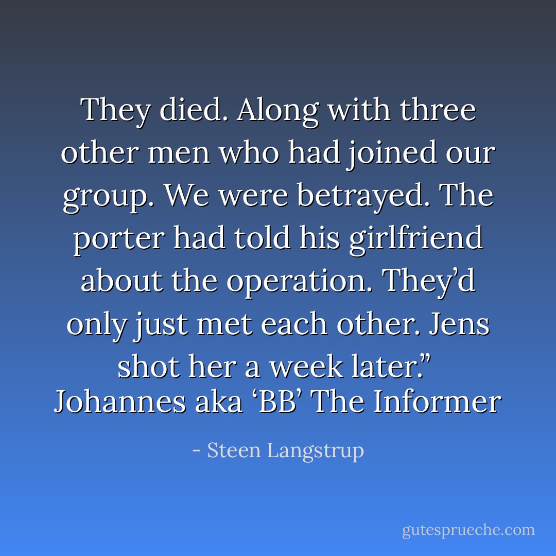 They died. Along with three other men who had joined our group. We were betrayed. The porter had told his girlfriend about the operation. They’d only just met each other. Jens shot her a week later.”<br /><br />Johannes aka ‘BB’<br />The Informer - Steen Langstrup