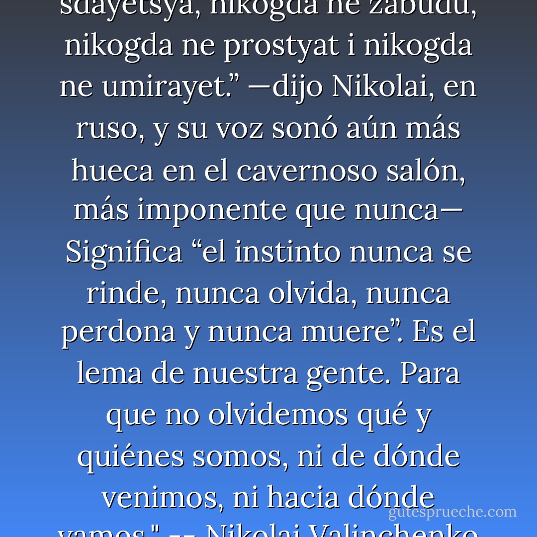 —“Instinkt nikogda ne sdayetsya, nikogda ne zabudu, nikogda ne prostyat i nikogda ne umirayet.” —dijo Nikolai, en ruso, y su voz sonó aún más hueca en el cavernoso salón, más imponente que nunca— Significa “el instinto nunca se rinde, nunca olvida, nunca perdona y nunca muere”. Es el lema de nuestra gente. Para que no olvidemos qué y quiénes somos, ni de dónde venimos, ni hacia dónde vamos." -- Nikolai Valinchenko - Melisa S. Ramonda