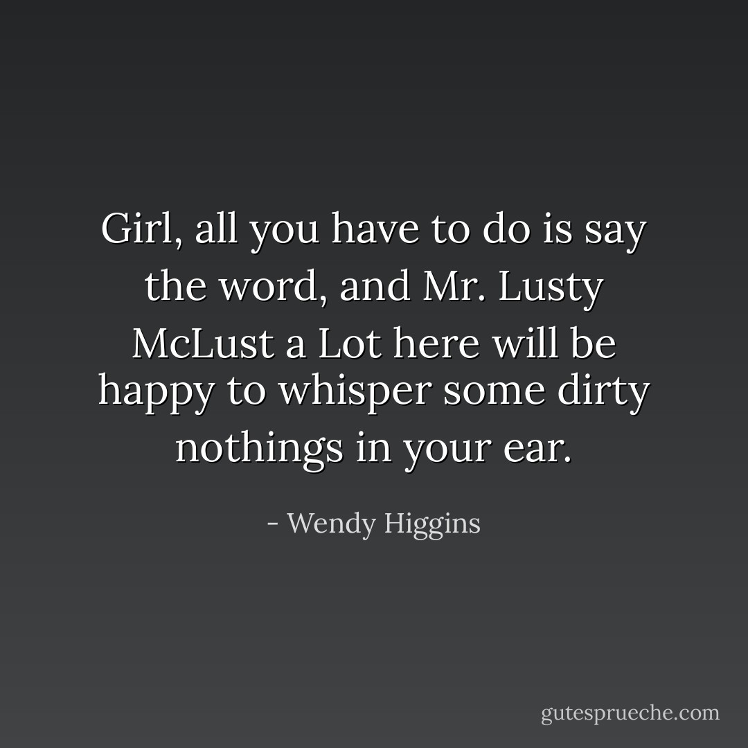 Girl, all you have to do is say the word, and Mr. Lusty McLust a Lot here will be happy to whisper some dirty nothings in your ear. - Wendy Higgins