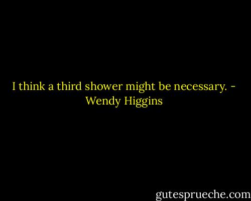 I think a third shower might be necessary. - Wendy Higgins