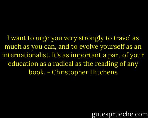 I want to urge you very strongly to travel as much as you can, and to evolve yourself as an internationalist. It's as important a part of your education as a radical as the reading of any book. - Christopher Hitchens