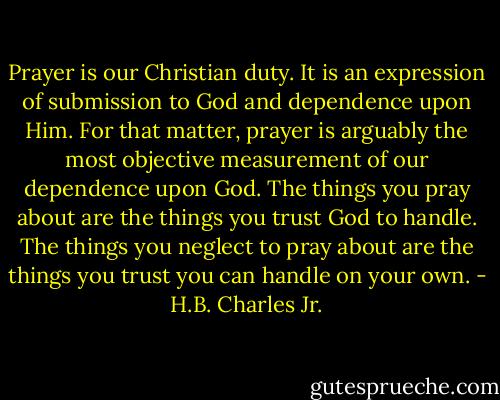 Prayer is our Christian duty. It is an expression of submission to God and dependence upon Him. For that matter, prayer is arguably the most objective measurement of our dependence upon God. The things you pray about are the things you trust God to handle. The things you neglect to pray about are the things you trust you can handle on your own. - H.B. Charles Jr.