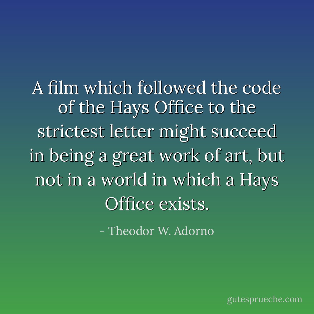 A film which followed the code of the Hays Office to the strictest letter might succeed in being a great work of art, but not in a world in which a Hays Office exists. - Theodor W. Adorno