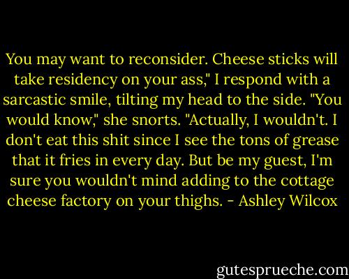 You may want to reconsider. Cheese sticks will take residency on your ass," I respond with a sarcastic smile, tilting my head to the side. "You would know," she snorts. "Actually, I wouldn't. I don't eat this shit since I see the tons of grease that it fries in every day. But be my guest, I'm sure you wouldn't mind adding to the cottage cheese factory on your thighs. - Ashley Wilcox