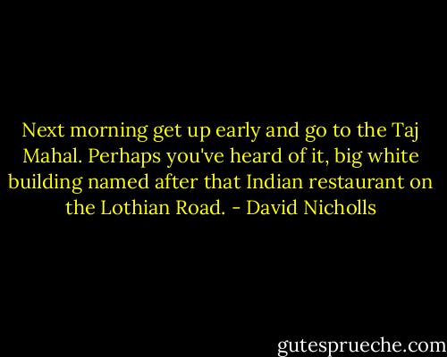 Next morning get up early and go to the Taj Mahal. Perhaps you've heard of it, big white building named after that Indian restaurant on the Lothian Road. - David Nicholls