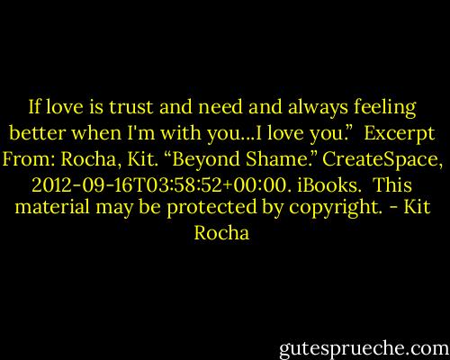If love is trust and need and always feeling better when I'm with you...I love you.”<br /><br />Excerpt From: Rocha, Kit. “Beyond Shame.” CreateSpace, 2012-09-16T03:58:52+00:00. iBooks. <br />This material may be protected by copyright. - Kit Rocha