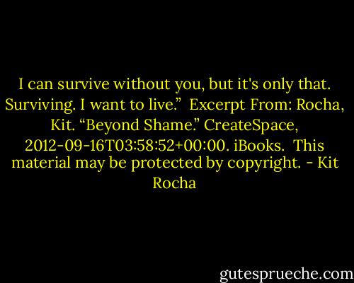 I can survive without you, but it's only that. Surviving. I want to live.”<br /><br />Excerpt From: Rocha, Kit. “Beyond Shame.” CreateSpace, 2012-09-16T03:58:52+00:00. iBooks. <br />This material may be protected by copyright. - Kit Rocha