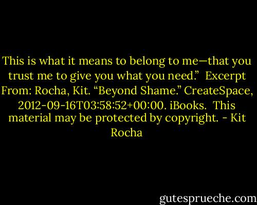This is what it means to belong to me—that you trust me to give you what you need.”<br /><br />Excerpt From: Rocha, Kit. “Beyond Shame.” CreateSpace, 2012-09-16T03:58:52+00:00. iBooks. <br />This material may be protected by copyright. - Kit Rocha