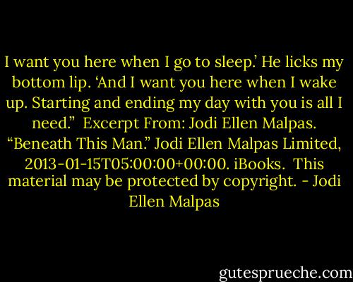 I want you here when I go to sleep.’ He licks my bottom lip. ‘And I want you here when I wake up. Starting and ending my day with you is all I need.”<br /><br />Excerpt From: Jodi Ellen Malpas. “Beneath This Man.” Jodi Ellen Malpas Limited, 2013-01-15T05:00:00+00:00. iBooks. <br />This material may be protected by copyright. - Jodi Ellen Malpas