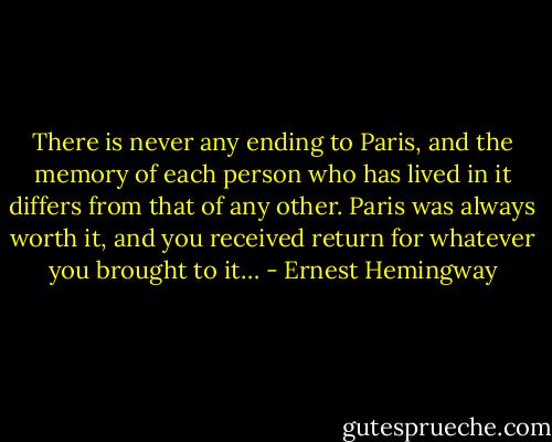 There is never any ending to Paris, and the memory of each person who has lived in it differs from that of any other. Paris was always worth it, and you received return for whatever you brought to it… - Ernest Hemingway