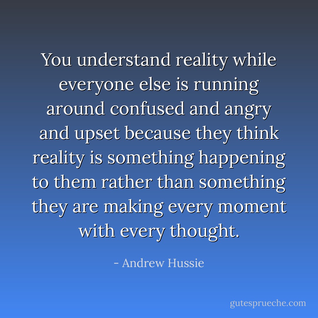 You understand reality while everyone else is running around confused and angry and upset because they think reality is something happening to them rather than something they are making every moment with every thought. - Andrew Hussie