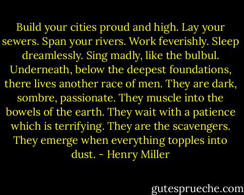 Build your cities proud and high. Lay your sewers. Span your rivers. Work feverishly. Sleep dreamlessly. Sing madly, like the bulbul. Underneath, below the deepest foundations, there lives another race of men. They are dark, sombre, passionate. They muscle into the bowels of the earth. They wait with a patience which is terrifying. They are the scavengers. They emerge when everything topples into dust. - Henry Miller