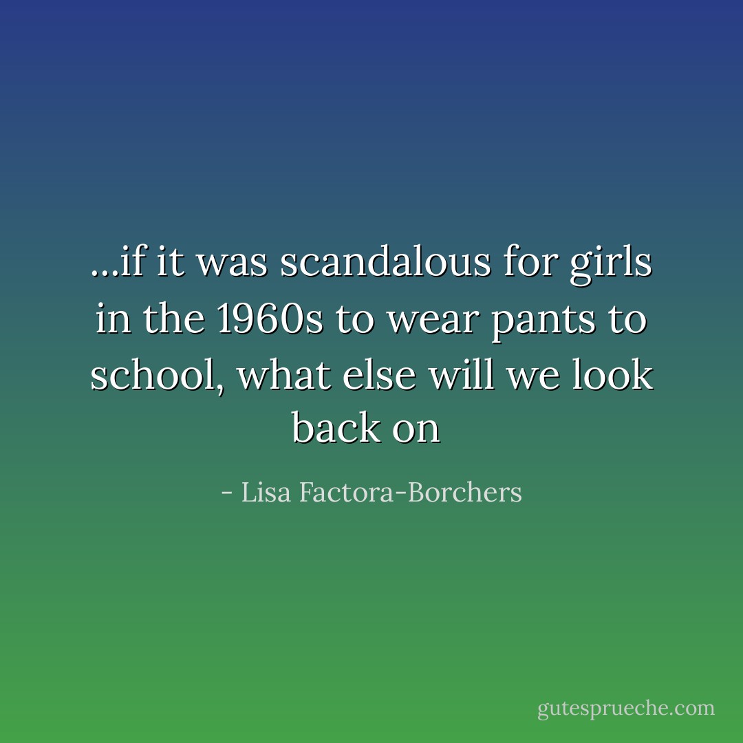 ...if it was scandalous for girls in the 1960s to wear pants to school, what else will we look back on  - Lisa Factora-Borchers