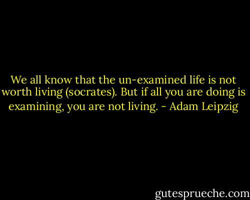 We all know that the un-examined life is not worth living (socrates). But if all you are doing is examining, you are not living. - Adam Leipzig